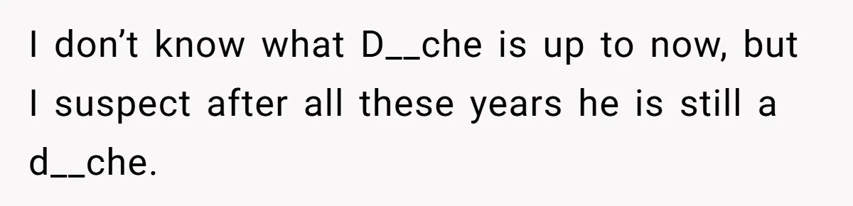 I don’t know what D__che is up to now, but I suspect after all these years he is still a d__che.