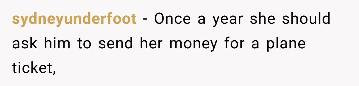 sydneyunderfoot − Once a year she should ask him to send her money for a plane ticket,