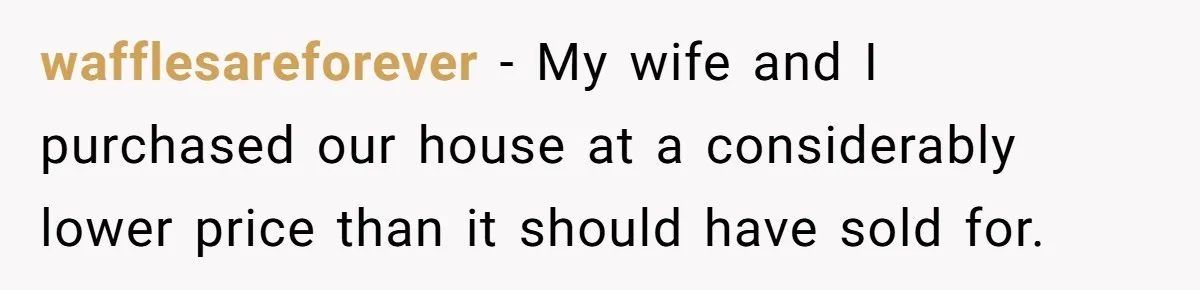 wafflesareforever − My wife and I purchased our house at a considerably lower price than it should have sold for.
