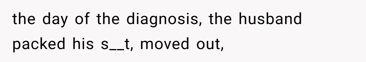 the day of the diagnosis, the husband packed his s__t, moved out,