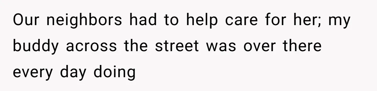 Our neighbors had to help care for her; my buddy across the street was over there every day doing