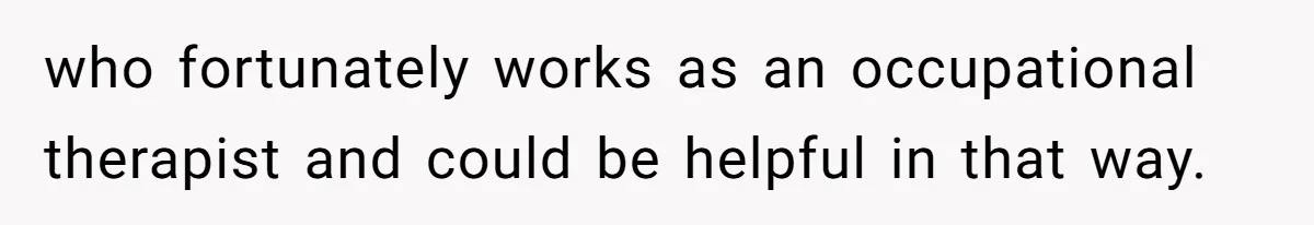 who fortunately works as an occupational therapist and could be helpful in that way.