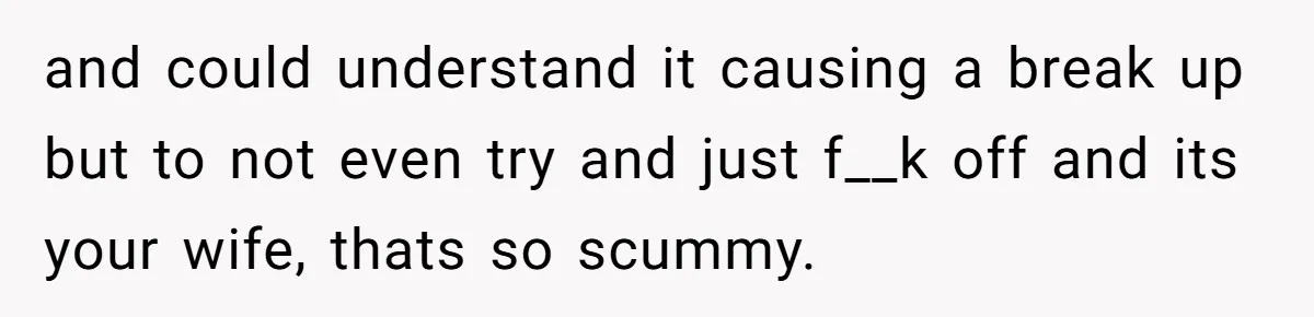 and could understand it causing a break up but to not even try and just f__k off and its your wife, thats so scummy.