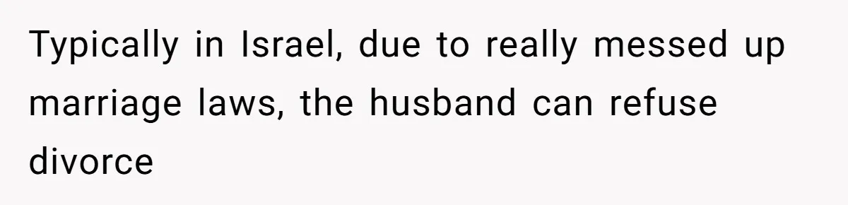 Typically in Israel, due to really messed up marriage laws, the husband can refuse divorce
