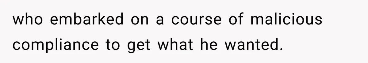 who embarked on a course of malicious compliance to get what he wanted.