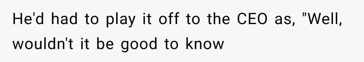 He'd had to play it off to the CEO as, "Well, wouldn't it be good to know