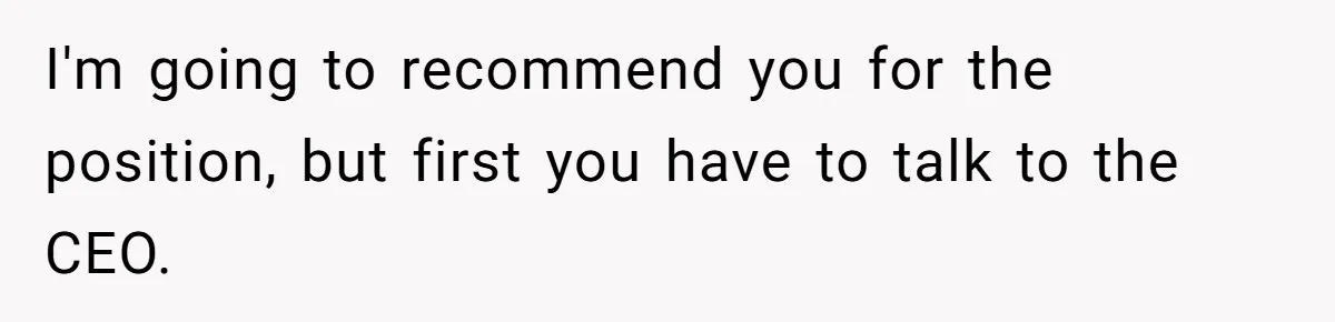 I'm going to recommend you for the position, but first you have to talk to the CEO.