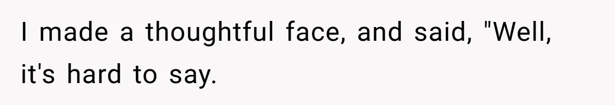 I made a thoughtful face, and said, "Well, it's hard to say.