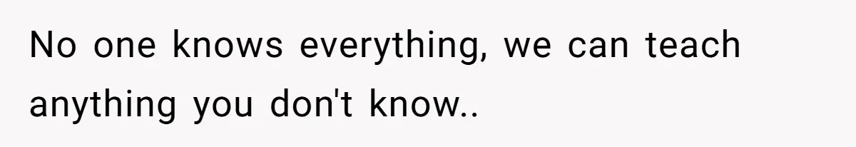 No one knows everything, we can teach anything you don't know..