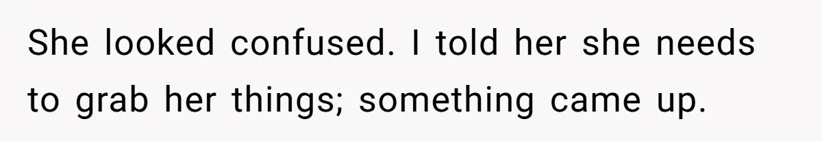 She looked confused. I told her she needs to grab her things; something came up.