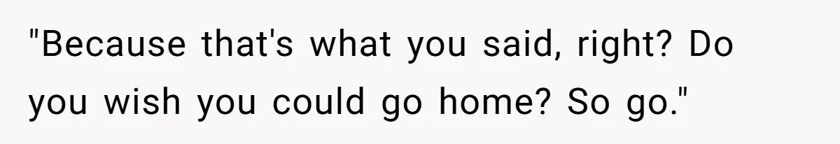 "Because that's what you said, right? Do you wish you could go home? So go."