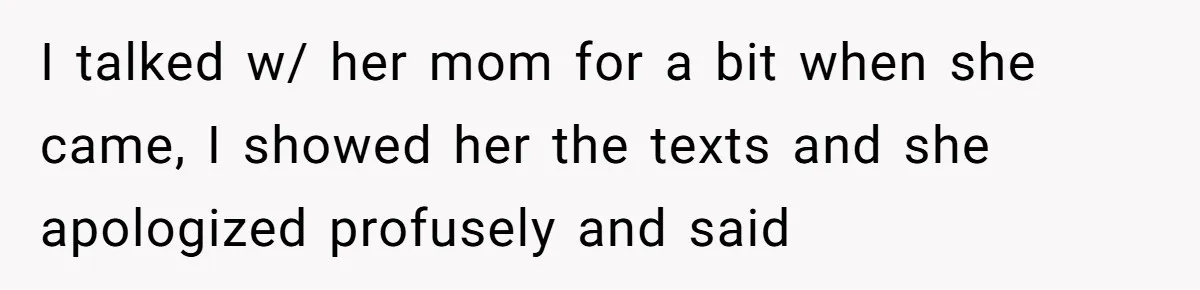I talked w/ her mom for a bit when she came, I showed her the texts and she apologized profusely and said