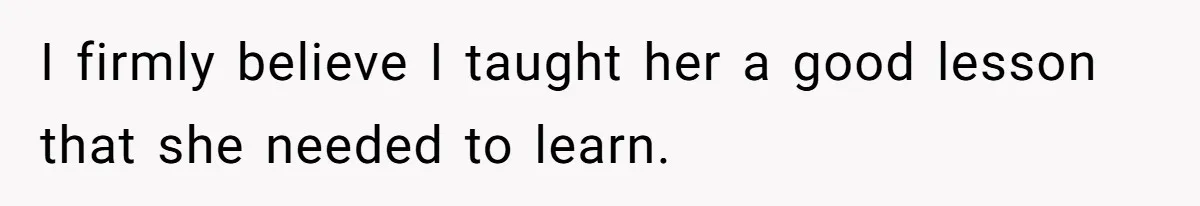 I firmly believe I taught her a good lesson that she needed to learn.