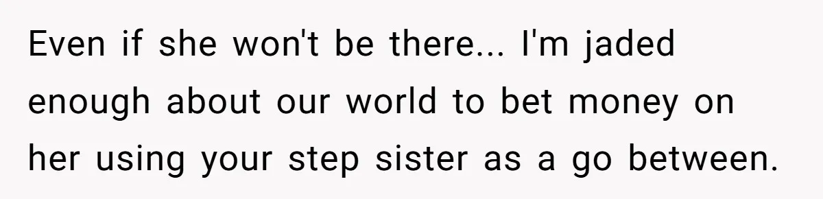Even if she won't be there... I'm jaded enough about our world to bet money on her using your step sister as a go between.