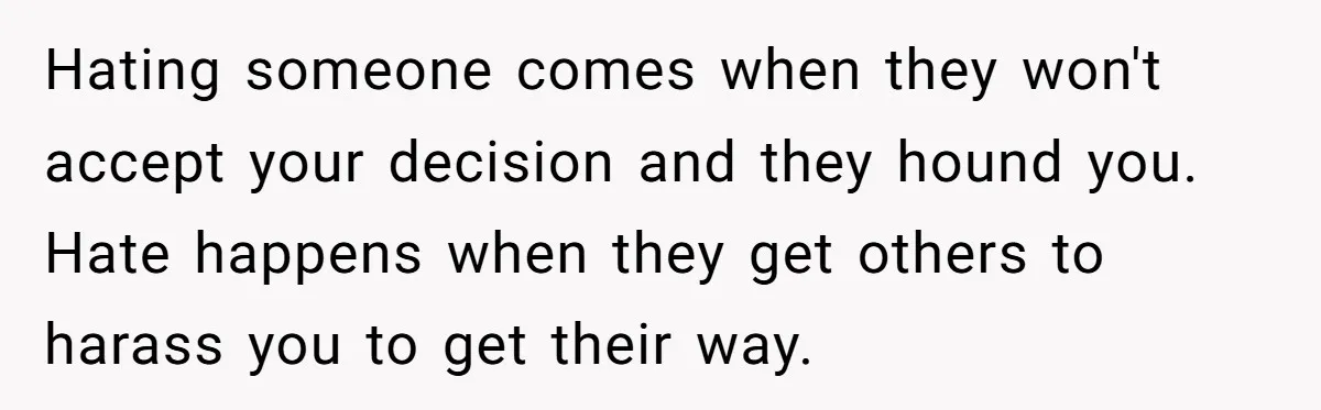 Hating someone comes when they won't accept your decision and they hound you. Hate happens when they get others to harass you to get their way.