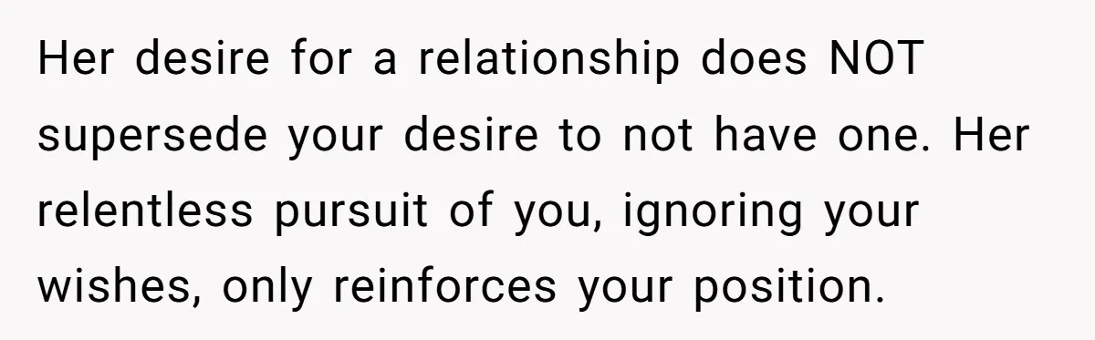 Her desire for a relationship does NOT supersede your desire to not have one. Her relentless pursuit of you, ignoring your wishes, only reinforces your position.