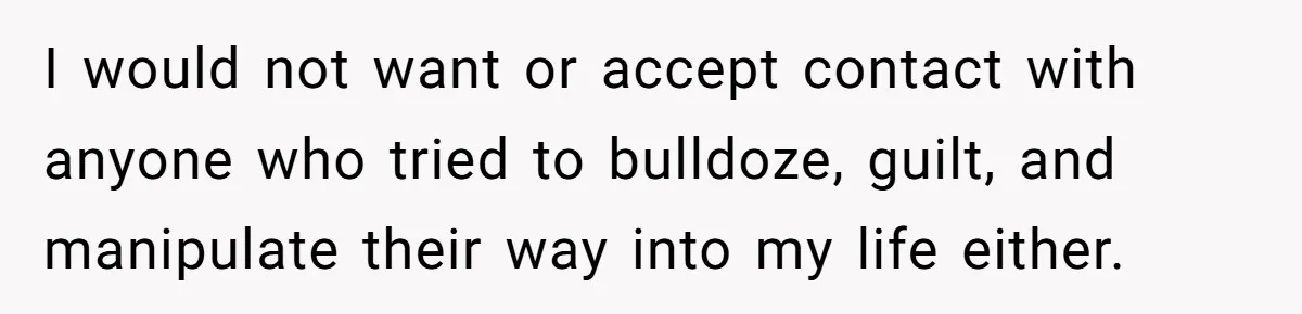 I would not want or accept contact with anyone who tried to bulldoze, guilt, and manipulate their way into my life either.