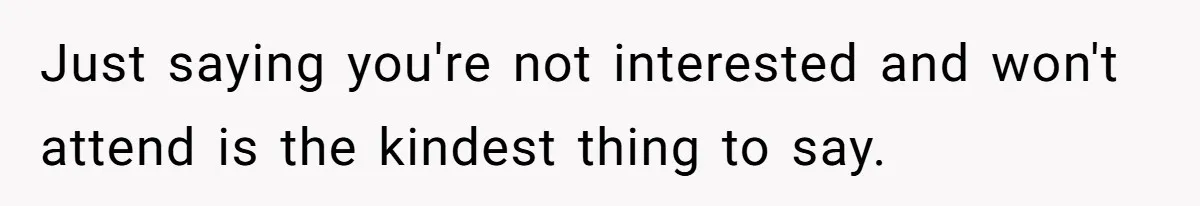 Just saying you're not interested and won't attend is the kindest thing to say.
