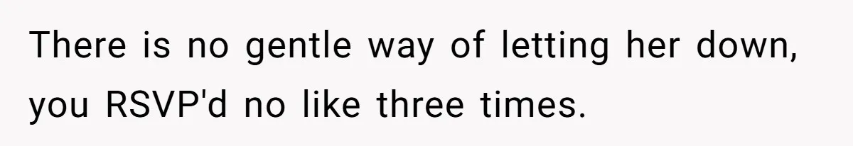 There is no gentle way of letting her down, you RSVP'd no like three times.