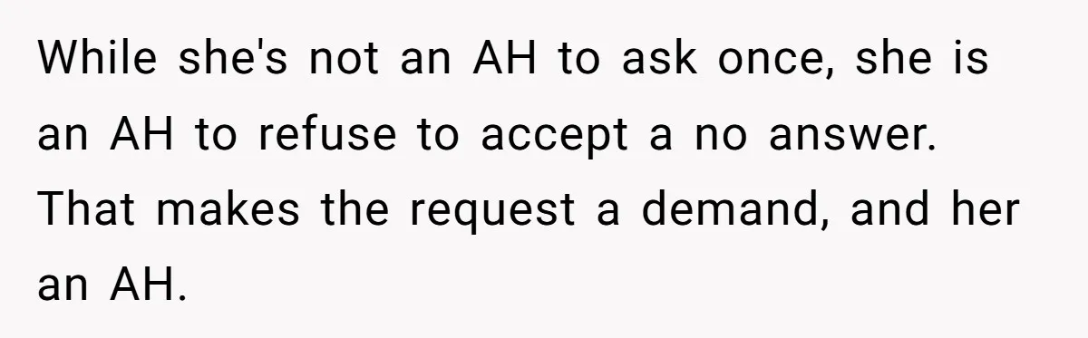 While she's not an AH to ask once, she is an AH to refuse to accept a no answer. That makes the request a demand, and her an AH.