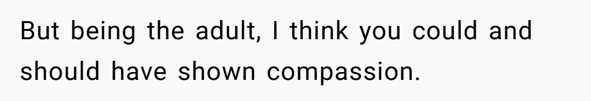 But being the adult, I think you could and should have shown compassion.