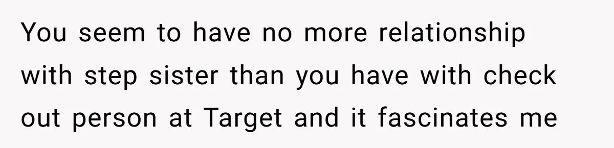 You seem to have no more relationship with step sister than you have with check out person at Target and it fascinates me