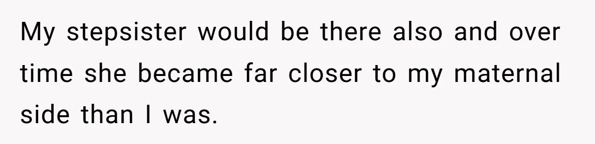 My stepsister would be there also and over time she became far closer to my maternal side than I was.