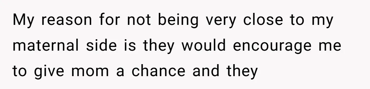 My reason for not being very close to my maternal side is they would encourage me to give mom a chance and they