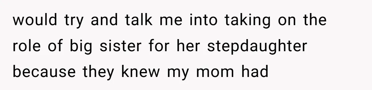 would try and talk me into taking on the role of big sister for her stepdaughter because they knew my mom had