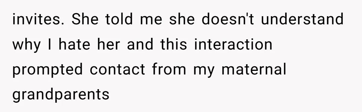 invites. She told me she doesn't understand why I hate her and this interaction prompted contact from my maternal grandparents