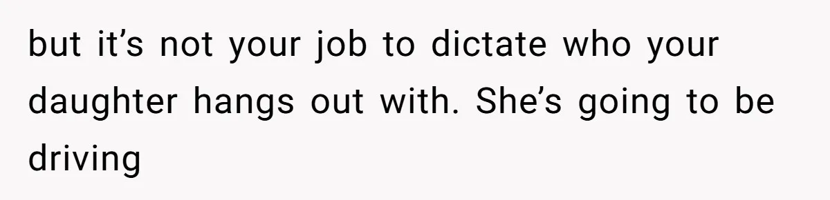 but it’s not your job to dictate who your daughter hangs out with. She’s going to be driving