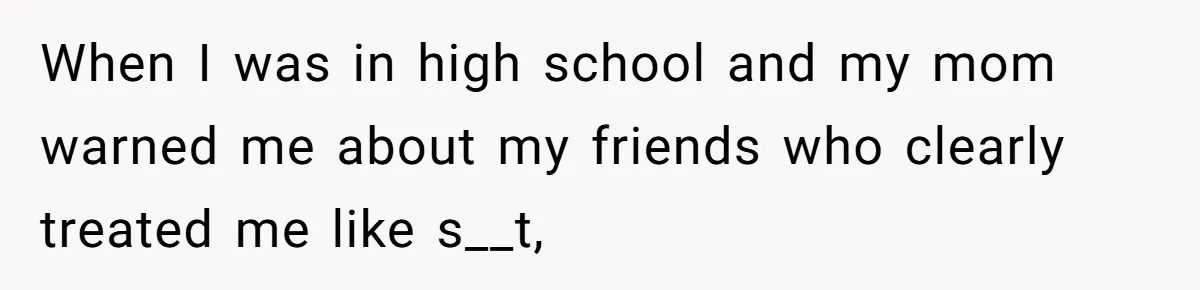 When I was in high school and my mom warned me about my friends who clearly treated me like s__t,