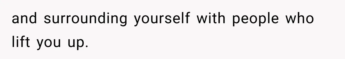and surrounding yourself with people who lift you up.