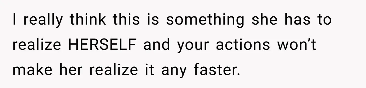 I really think this is something she has to realize HERSELF and your actions won’t make her realize it any faster.