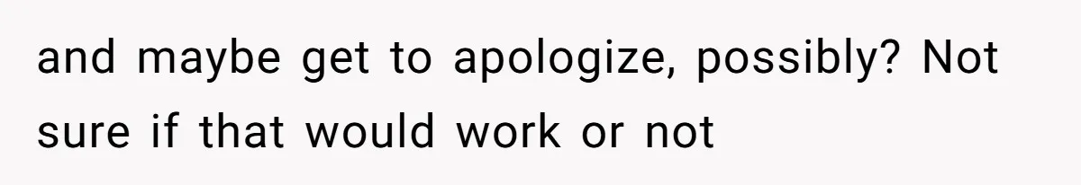 and maybe get to apologize, possibly? Not sure if that would work or not