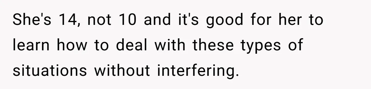 She's 14, not 10 and it's good for her to learn how to deal with these types of situations without interfering.