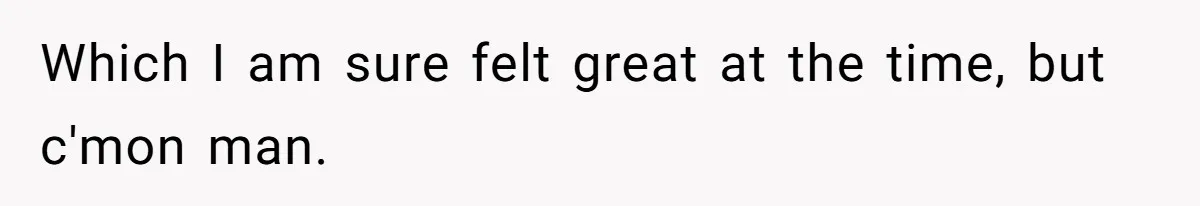 Which I am sure felt great at the time, but c'mon man.