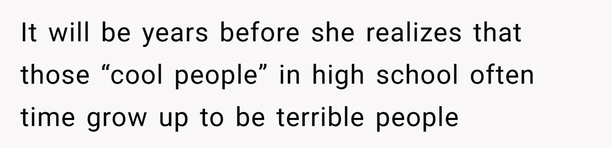It will be years before she realizes that those “cool people” in high school often time grow up to be terrible people