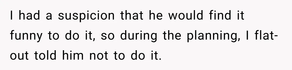 I had a suspicion that he would find it funny to do it, so during the planning, I flat-out told him not to do it.