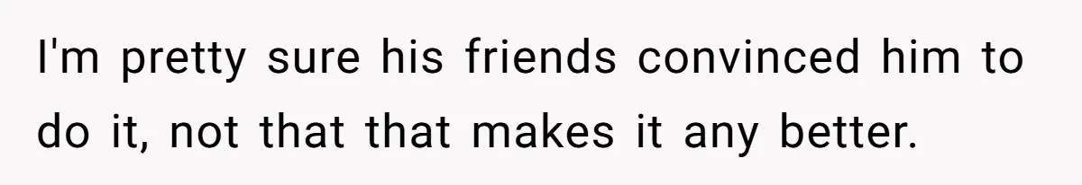 I'm pretty sure his friends convinced him to do it, not that that makes it any better.