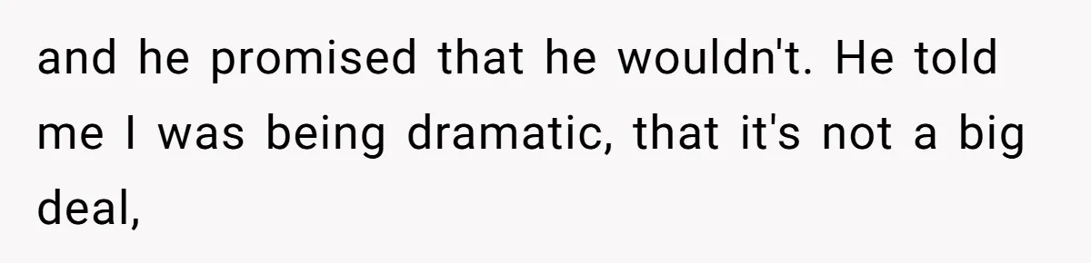 and he promised that he wouldn't. He told me I was being dramatic, that it's not a big deal,