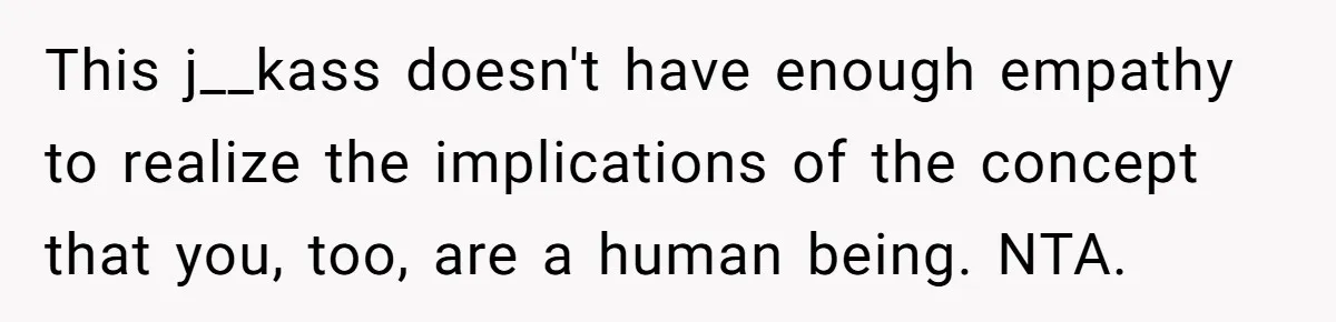 This j__kass doesn't have enough empathy to realize the implications of the concept that you, too, are a human being. NTA.