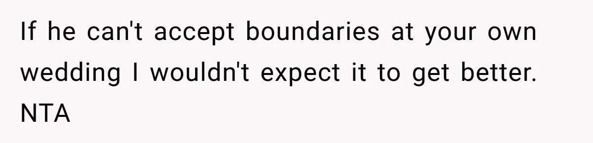 If he can't accept boundaries at your own wedding I wouldn't expect it to get better. NTA