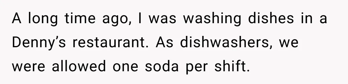 A long time ago, I was washing dishes in a Denny’s restaurant. As dishwashers, we were allowed one soda per shift.