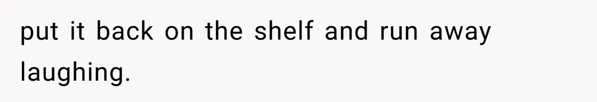 put it back on the shelf and run away laughing.