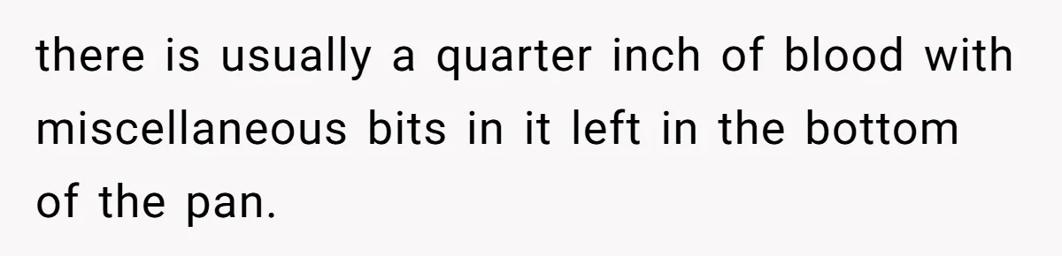 there is usually a quarter inch of blood with miscellaneous bits in it left in the bottom of the pan.