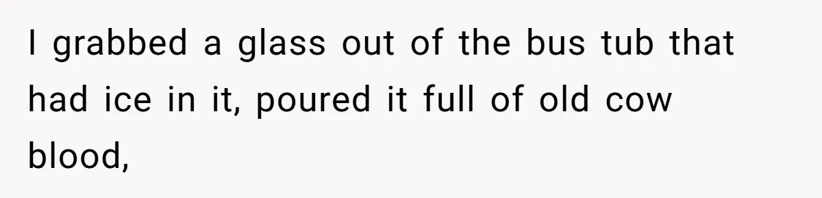 I grabbed a glass out of the bus tub that had ice in it, poured it full of old cow blood,