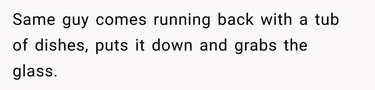 Same guy comes running back with a tub of dishes, puts it down and grabs the glass.
