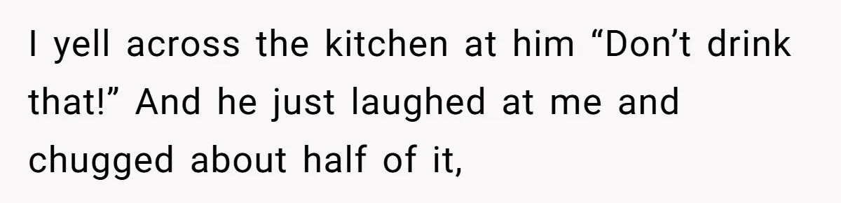 I yell across the kitchen at him “Don’t drink that!” And he just laughed at me and chugged about half of it,