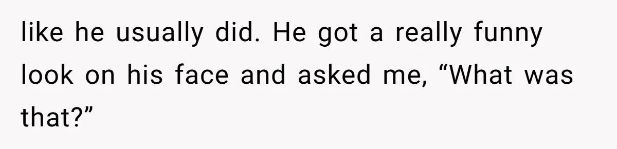 like he usually did. He got a really funny look on his face and asked me, “What was that?”